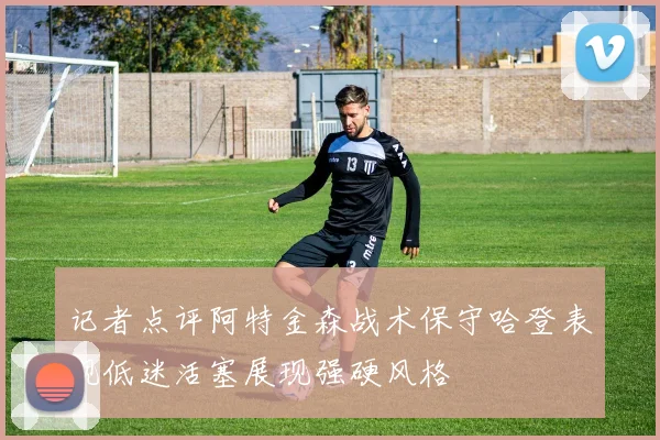 记者点评阿特金森战术保守哈登表现低迷活塞展现强硬风格