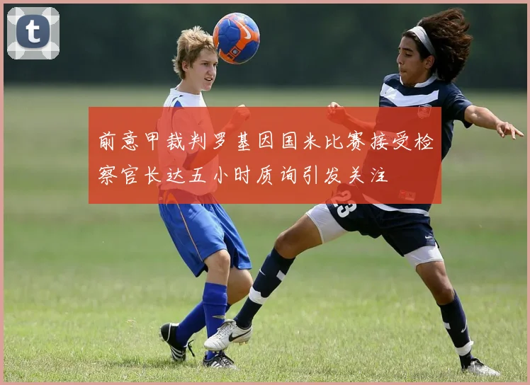 前意甲裁判罗基因国米比赛接受检察官长达五小时质询引发关注
