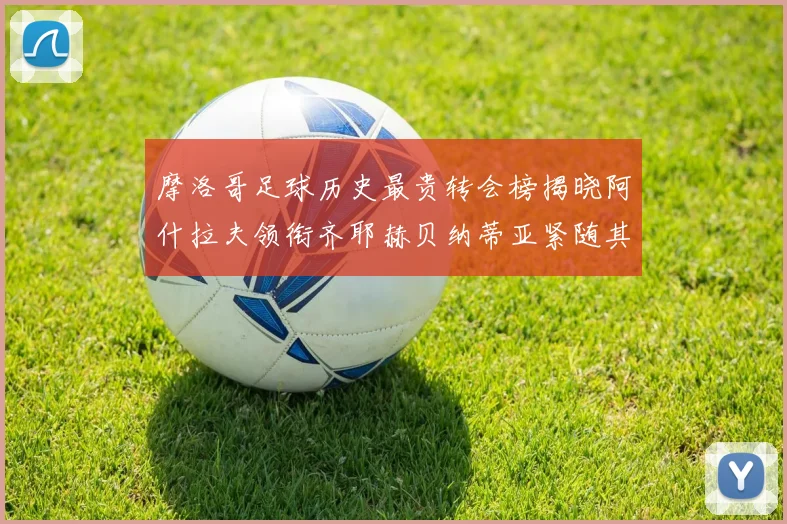 摩洛哥足球历史最贵转会榜揭晓阿什拉夫领衔齐耶赫贝纳蒂亚紧随其后