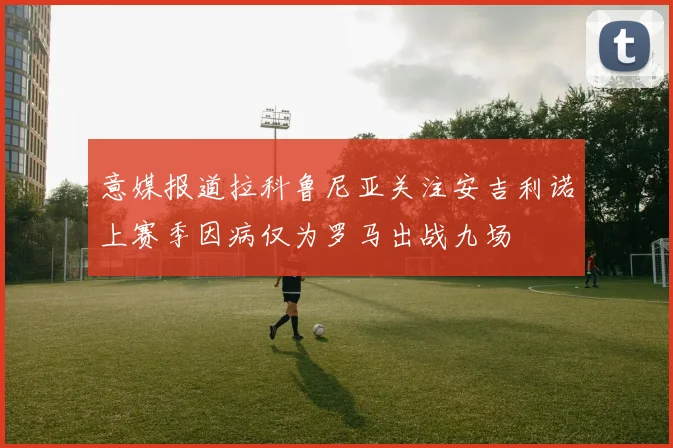 意媒报道拉科鲁尼亚关注安吉利诺上赛季因病仅为罗马出战九场