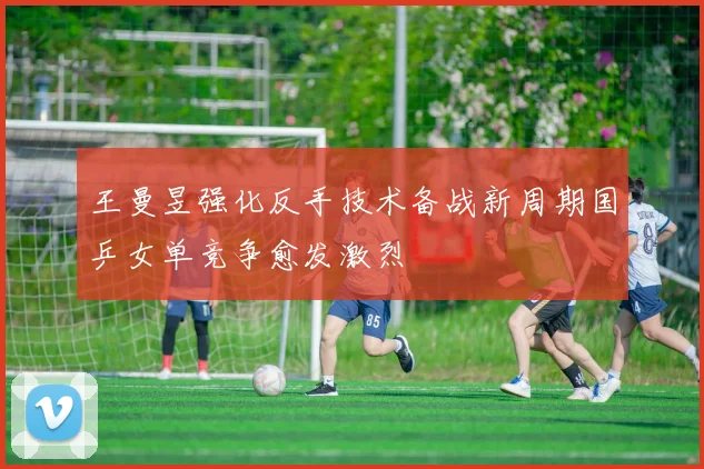 王曼昱强化反手技术备战新周期国乒女单竞争愈发激烈
