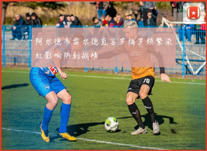 阿尔德韦雷尔德直言罗梅罗频繁染红影响热刺战绩