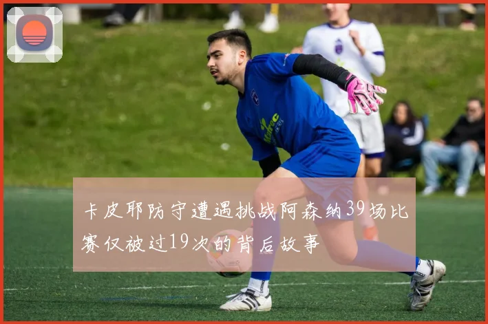 卡皮耶防守遭遇挑战阿森纳39场比赛仅被过19次的背后故事