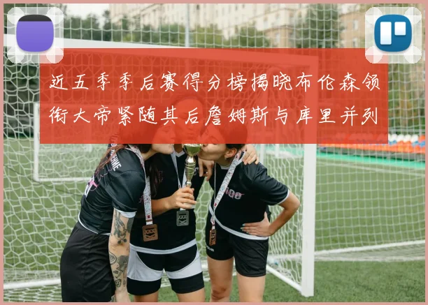 近五季季后赛得分榜揭晓布伦森领衔大帝紧随其后詹姆斯与库里并列第四