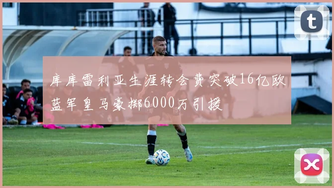 库库雷利亚生涯转会费突破16亿欧蓝军皇马豪掷6000万引援
