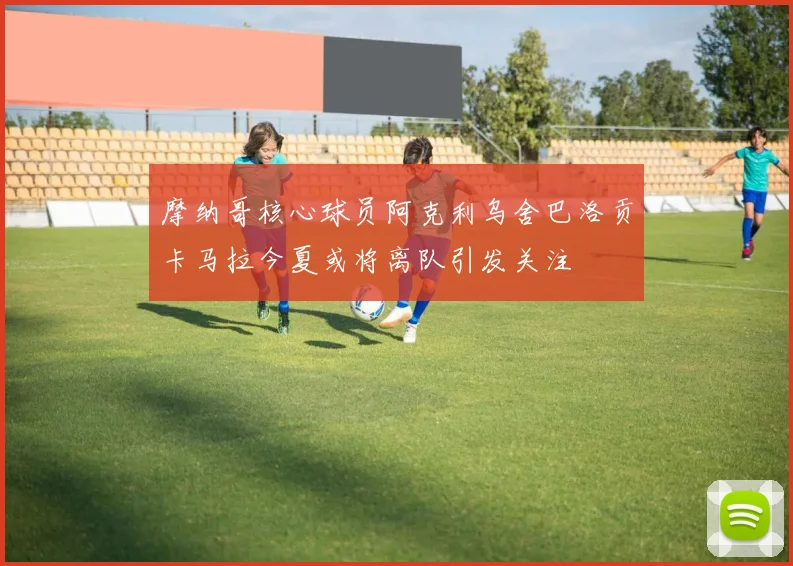 摩纳哥核心球员阿克利乌舍巴洛贡卡马拉今夏或将离队引发关注