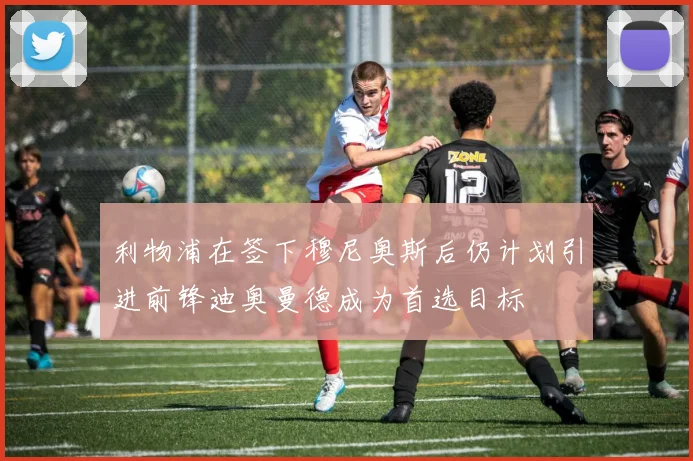 利物浦在签下穆尼奥斯后仍计划引进前锋迪奥曼德成为首选目标