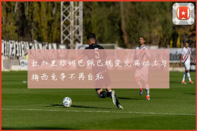 杜加里称姆巴佩已蜕变充满动力与梅西竞争不再自私