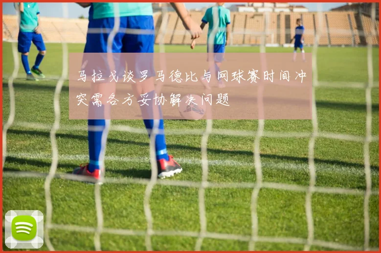 马拉戈谈罗马德比与网球赛时间冲突需各方妥协解决问题