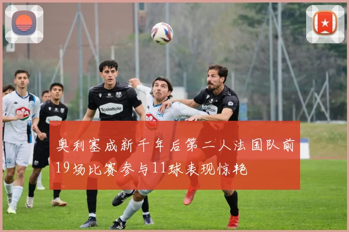 奥利塞成新千年后第二人法国队前19场比赛参与11球表现惊艳