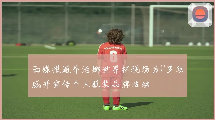 西媒报道乔治娜世界杯现场为C罗助威并宣传个人服装品牌活动