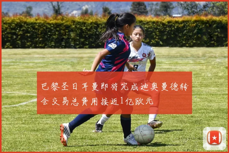 巴黎圣日耳曼即将完成迪奥曼德转会交易总费用接近1亿欧元