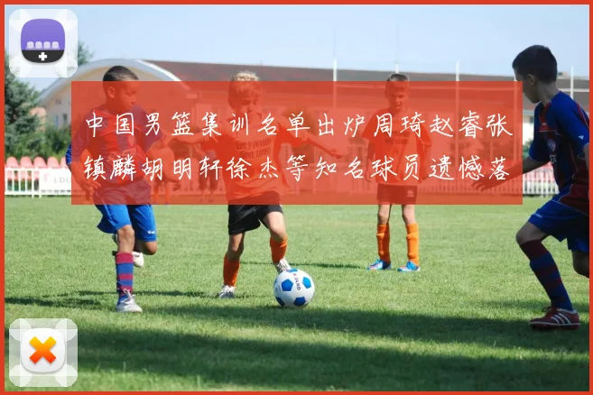中国男篮集训名单出炉周琦赵睿张镇麟胡明轩徐杰等知名球员遗憾落选