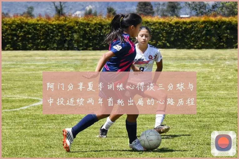 阿门分享夏季训练心得谈三分球与中投连续两年首轮出局的心路历程