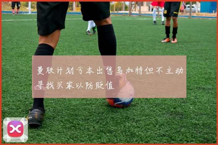 曼联计划亏本出售乌加特但不主动寻找买家以防贬值