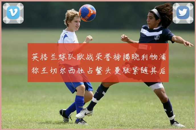 英格兰球队欧战荣誉榜揭晓利物浦称王切尔西独占鳌头曼联紧随其后