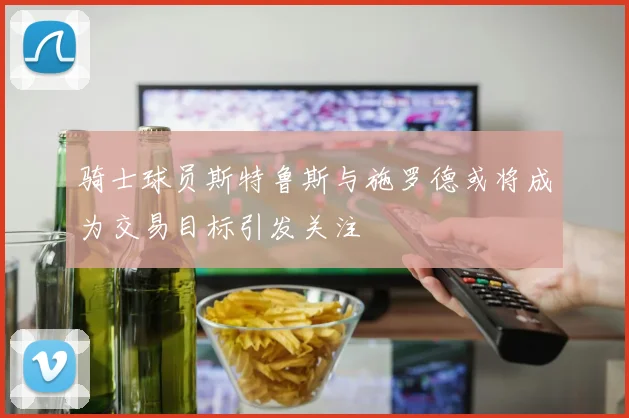 骑士球员斯特鲁斯与施罗德或将成为交易目标引发关注